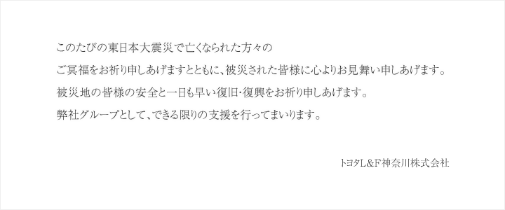 このたびの東日本大震災で亡くなられた方々のご冥福をお祈り申しあげますとともに、被災された皆様に心よりお見舞い申しあげます。被災地の皆様の安全と一日も早い復旧・復興をお祈り申しあげます。弊社グループとして、できる限りの支援を行ってまいります。