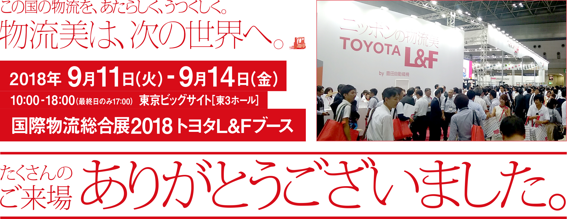 2018年9月11日（火）-9月14日（金）10:00-18:00（最終日のみ17:00） 東京ビッグサイト[東3ホール] 国際物流総合展2018 トヨタL&Fブース たくさんのご来場ありがとうございました。