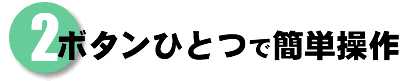 2 ボタンひとつで簡単操作