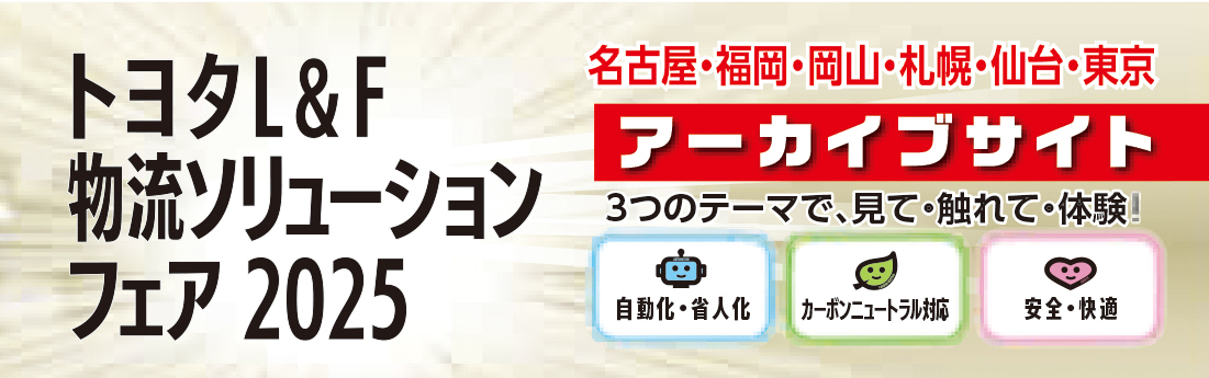 トヨタL&F物流ソリューションフェア2025 名古屋・福岡・岡山・札幌・仙台・東京 アーカイブサイト 3つのテーマで、見て・触れて・体験！自動化・省人化 カーボンニュートラル化 安全・快適