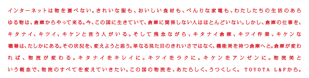 インターネットは物を運べない。きれいな服も、おいしい食材も、べんりな家電も、わたしたちの生活のあらゆる物は、倉庫からやって来る。今、この国に生きていて、倉庫に関係しない人はほとんどいない。しかし、倉庫の仕事を、キタナイ、キツイ、キケン、と言う人がする。そして残念ながら、キタナイ倉庫、キツイ倉庫、キツイ作業、キケンな職場は、たしかにある。その状況を変えようと思う。単なる見た目のきれいさだけではなく、機能美を持つ倉庫へと。倉庫が変われば、物流が変わる。キタナイをキレイに。キツイをラクに。キケンをアンゼンに。物流という概念で、物流のすべてを変えていきたい。この国の物流を、あたらしく、うつくしく。TOYOTA L&Fから