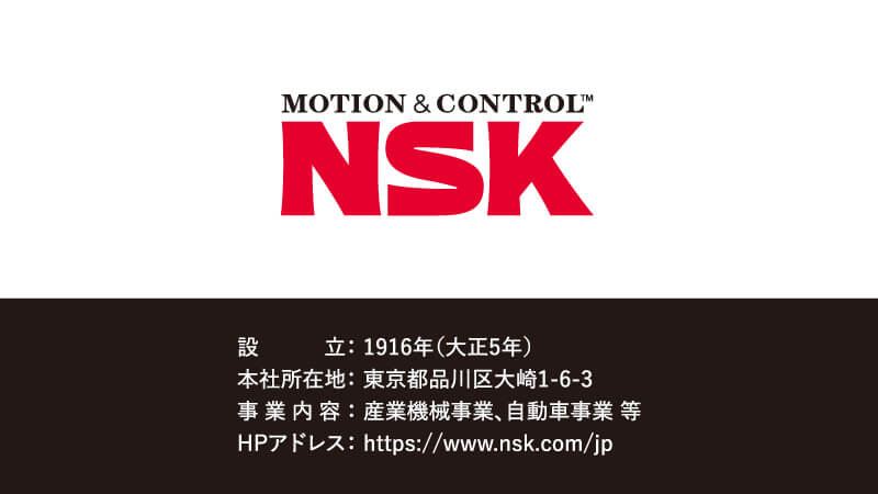 【設立】1916年（大正5年）【本社所在地】東京都品川区大崎1-6-3【事業内容】産業機械事業、自動車事業 等【HPアドレス】https://www.nsk.com/jp